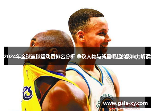 2024年全球篮球运动员排名分析 争议人物与新星崛起的影响力解读 2024年全球篮球运动员排名分析 争议人物与新星崛起的影响力解读