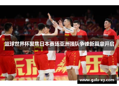 篮球世界杯聚焦日本赛场亚洲强队争锋新篇章开启 篮球世界杯聚焦日本赛场亚洲强队争锋新篇章开启