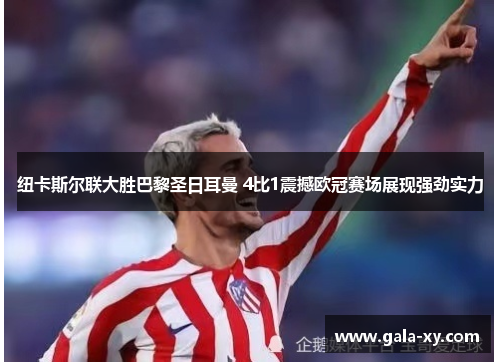 纽卡斯尔联大胜巴黎圣日耳曼 4比1震撼欧冠赛场展现强劲实力 纽卡斯尔联大胜巴黎圣日耳曼 4比1震撼欧冠赛场展现强劲实力