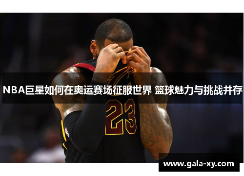 NBA巨星如何在奥运赛场征服世界 篮球魅力与挑战并存