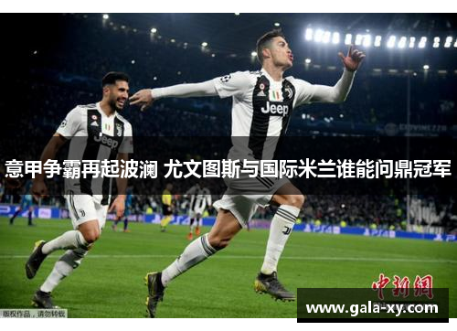 意甲争霸再起波澜 尤文图斯与国际米兰谁能问鼎冠军