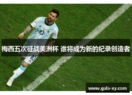 梅西五次征战美洲杯 谁将成为新的纪录创造者