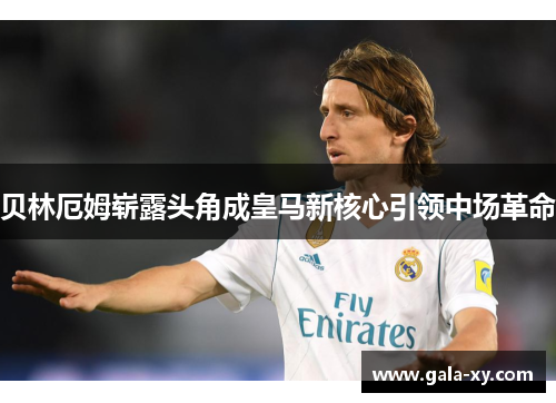 贝林厄姆崭露头角成皇马新核心引领中场革命