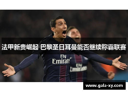 法甲新贵崛起 巴黎圣日耳曼能否继续称霸联赛
