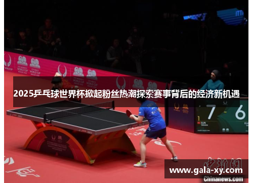 2025乒乓球世界杯掀起粉丝热潮探索赛事背后的经济新机遇 2025乒乓球世界杯掀起粉丝热潮探索赛事背后的经济新机遇