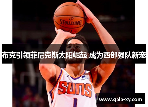 布克引领菲尼克斯太阳崛起 成为西部强队新宠 布克引领菲尼克斯太阳崛起 成为西部强队新宠