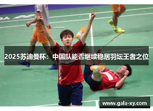 2025苏迪曼杯：中国队能否继续稳居羽坛王者之位