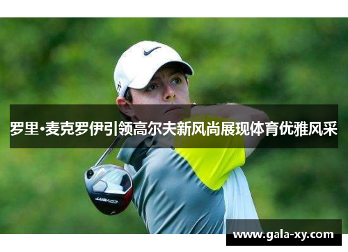 罗里·麦克罗伊引领高尔夫新风尚展现体育优雅风采